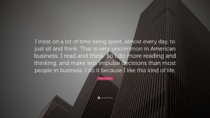 Warren Buffett Quote: “I insist on a lot of time being spent, almost every day, to just sit and think. That is very uncommon in American business. I read and think. So I do more reading and thinking, and make less impulse decisions than most people in business. I do it because I like this kind of life.”