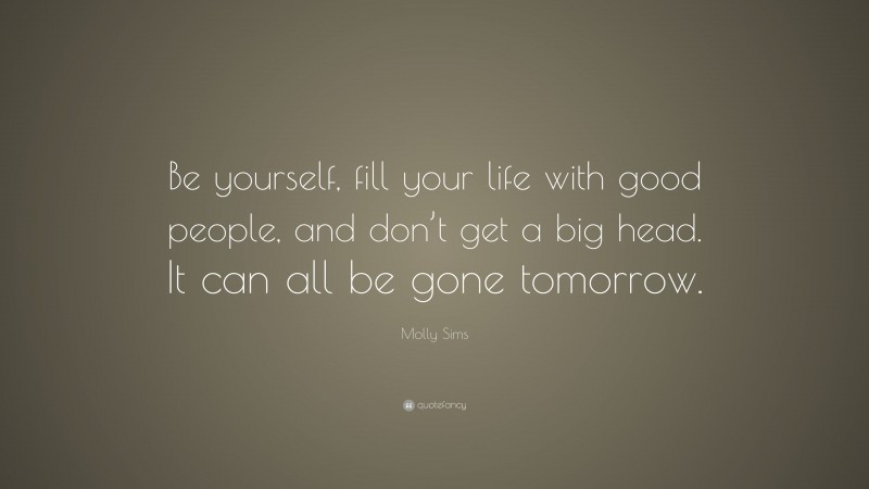 Molly Sims Quote: “Be yourself, fill your life with good people, and don’t get a big head. It can all be gone tomorrow.”