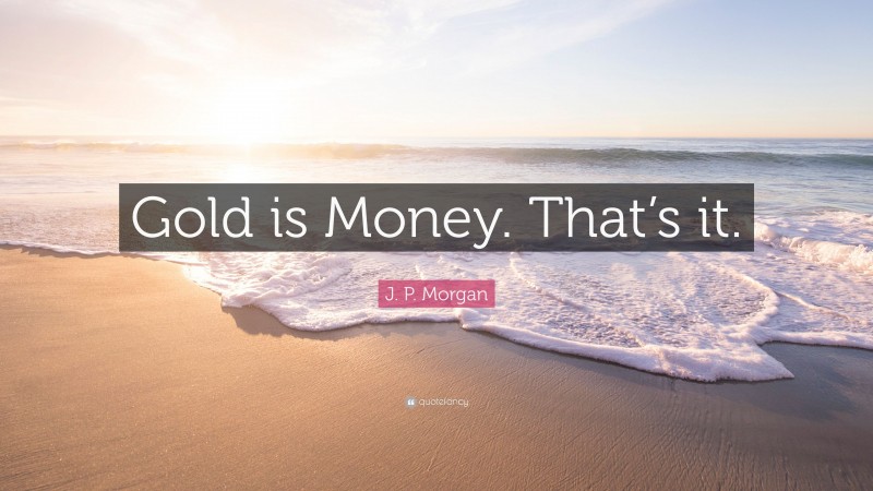 J. P. Morgan Quote: “Gold is Money. That’s it.”