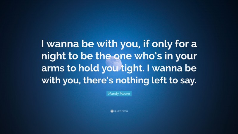 Mandy Moore Quote: “I wanna be with you, if only for a night to be the one who’s in your arms to hold you tight. I wanna be with you, there’s nothing left to say.”