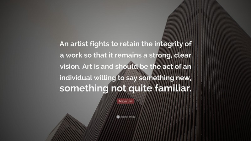 Maya Lin Quote: “An artist fights to retain the integrity of a work so that it remains a strong, clear vision. Art is and should be the act of an individual willing to say something new, something not quite familiar.”
