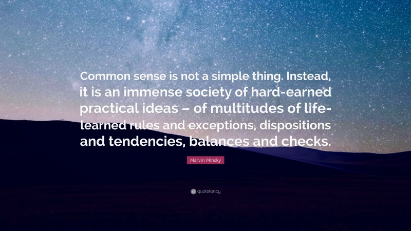Marvin Minsky Quote: “Common sense is not a simple thing. Instead, it is an immense society of hard-earned practical ideas – of multitudes of life-learned rules and exceptions, dispositions and tendencies, balances and checks.”
