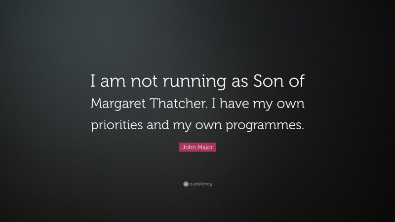 John Major Quote: “I am not running as Son of Margaret Thatcher. I have my own priorities and my own programmes.”