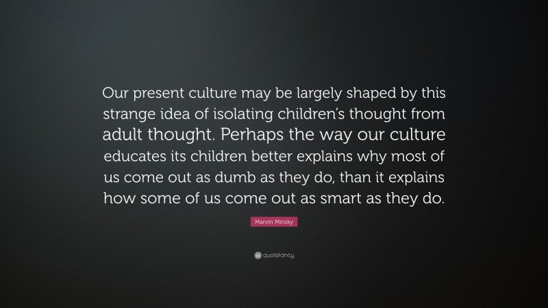Marvin Minsky Quote: “Our present culture may be largely shaped by this strange idea of isolating children’s thought from adult thought. Perhaps the way our culture educates its children better explains why most of us come out as dumb as they do, than it explains how some of us come out as smart as they do.”