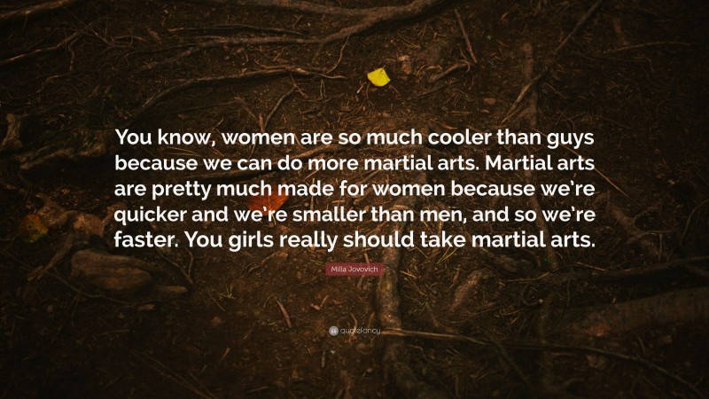 Milla Jovovich Quote: “You know, women are so much cooler than guys because we can do more martial arts. Martial arts are pretty much made for women because we’re quicker and we’re smaller than men, and so we’re faster. You girls really should take martial arts.”