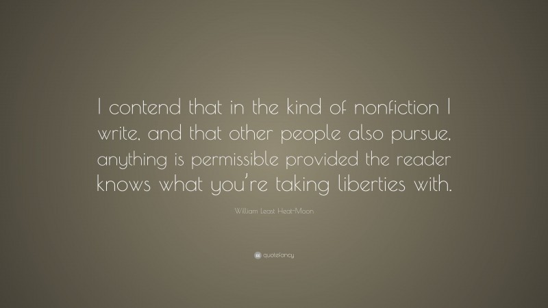 William Least Heat-Moon Quote: “I contend that in the kind of nonfiction I write, and that other people also pursue, anything is permissible provided the reader knows what you’re taking liberties with.”