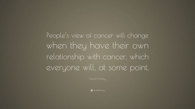 Laura Linney Quote: “People’s view of cancer will change when they have their own relationship with cancer, which everyone will, at some point.”