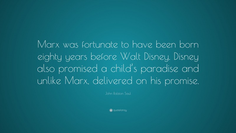 John Ralston Saul Quote: “Marx was fortunate to have been born eighty years before Walt Disney. Disney also promised a child’s paradise and unlike Marx, delivered on his promise.”