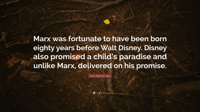John Ralston Saul Quote: “Marx was fortunate to have been born eighty years before Walt Disney. Disney also promised a child’s paradise and unlike Marx, delivered on his promise.”