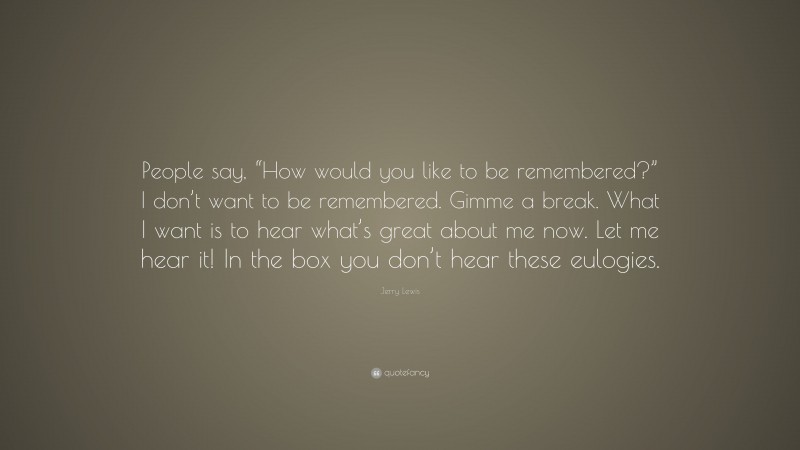 Jerry Lewis Quote: “People say, “How would you like to be remembered?” I don’t want to be remembered. Gimme a break. What I want is to hear what’s great about me now. Let me hear it! In the box you don’t hear these eulogies.”