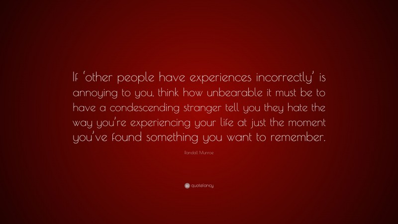 Randall Munroe Quote: “If ‘other people have experiences incorrectly’ is annoying to you, think how unbearable it must be to have a condescending stranger tell you they hate the way you’re experiencing your life at just the moment you’ve found something you want to remember.”
