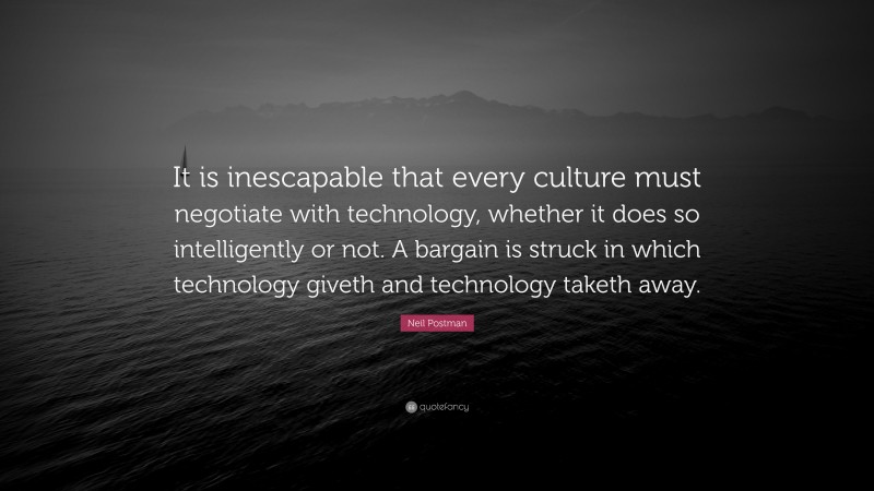 Neil Postman Quote: “It is inescapable that every culture must negotiate with technology, whether it does so intelligently or not. A bargain is struck in which technology giveth and technology taketh away.”