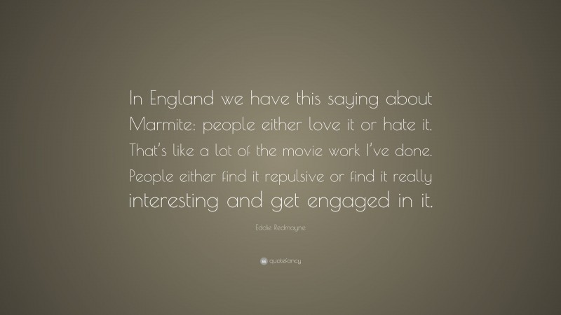 Eddie Redmayne Quote: “In England we have this saying about Marmite: people either love it or hate it. That’s like a lot of the movie work I’ve done. People either find it repulsive or find it really interesting and get engaged in it.”