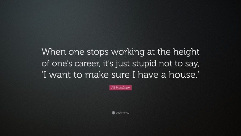 Ali MacGraw Quote: “When one stops working at the height of one’s career, it’s just stupid not to say, ‘I want to make sure I have a house.’”