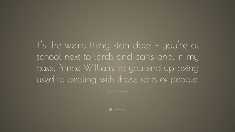 Eddie Redmayne Quote: “It’s the weird thing Eton does – you’re at school next to lords and earls and, in my case, Prince William, so you end up being used to dealing with those sorts of people.”