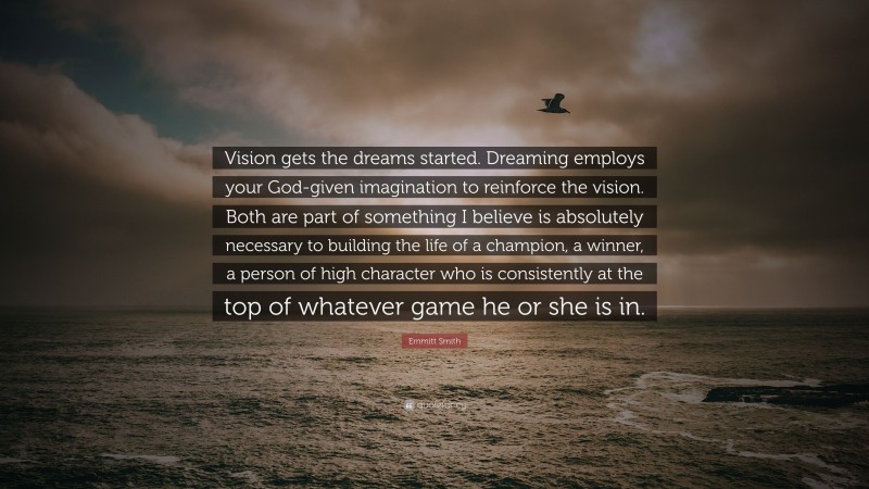 Emmitt Smith Quote: “Vision gets the dreams started. Dreaming employs your God-given imagination to reinforce the vision. Both are part of something I believe is absolutely necessary to building the life of a champion, a winner, a person of high character who is consistently at the top of whatever game he or she is in.”