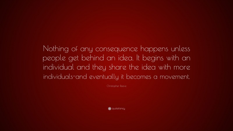 Christopher Reeve Quote: “Nothing of any consequence happens unless people get behind an idea. It begins with an individual and they share the idea with more individuals-and eventually it becomes a movement.”
