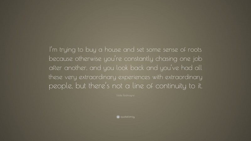 Eddie Redmayne Quote: “I’m trying to buy a house and set some sense of roots because otherwise you’re constantly chasing one job after another, and you look back and you’ve had all these very extraordinary experiences with extraordinary people, but there’s not a line of continuity to it.”