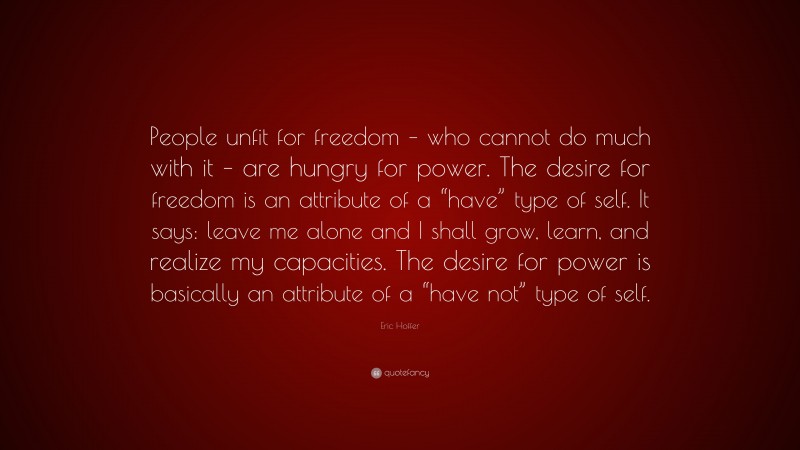 Eric Hoffer Quote: “People unfit for freedom – who cannot do much with it – are hungry for power. The desire for freedom is an attribute of a “have” type of self. It says: leave me alone and I shall grow, learn, and realize my capacities. The desire for power is basically an attribute of a “have not” type of self.”