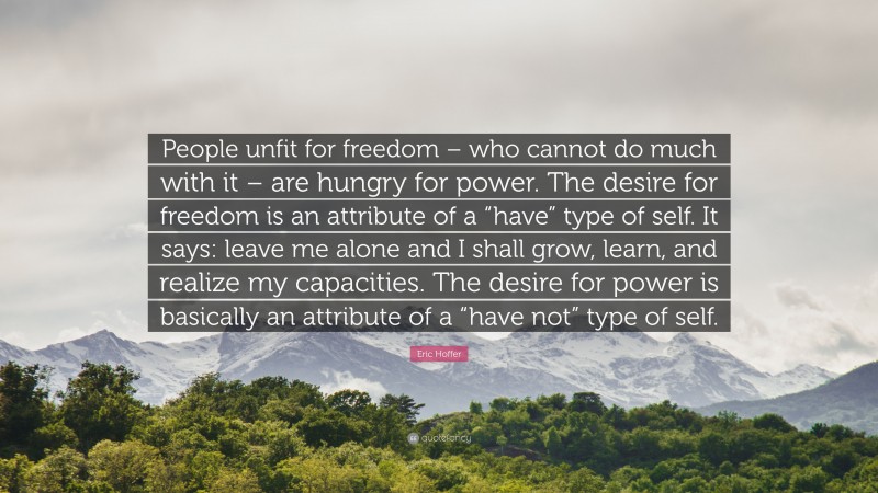 Eric Hoffer Quote: “People unfit for freedom – who cannot do much with it – are hungry for power. The desire for freedom is an attribute of a “have” type of self. It says: leave me alone and I shall grow, learn, and realize my capacities. The desire for power is basically an attribute of a “have not” type of self.”