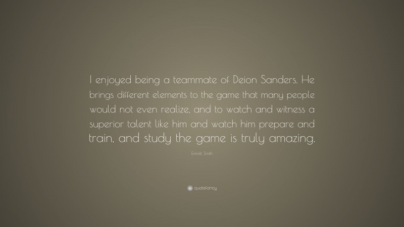 Emmitt Smith Quote: “I enjoyed being a teammate of Deion Sanders. He brings different elements to the game that many people would not even realize, and to watch and witness a superior talent like him and watch him prepare and train, and study the game is truly amazing.”