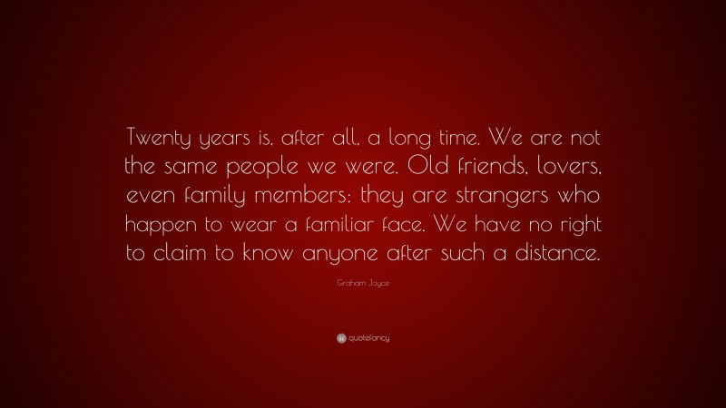 Graham Joyce Quote: “Twenty years is, after all, a long time. We are not the same people we were. Old friends, lovers, even family members: they are strangers who happen to wear a familiar face. We have no right to claim to know anyone after such a distance.”
