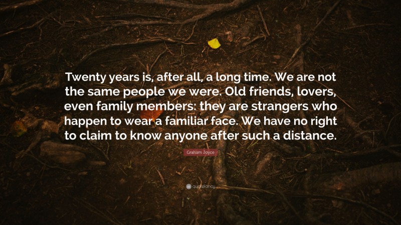 Graham Joyce Quote: “Twenty years is, after all, a long time. We are not the same people we were. Old friends, lovers, even family members: they are strangers who happen to wear a familiar face. We have no right to claim to know anyone after such a distance.”