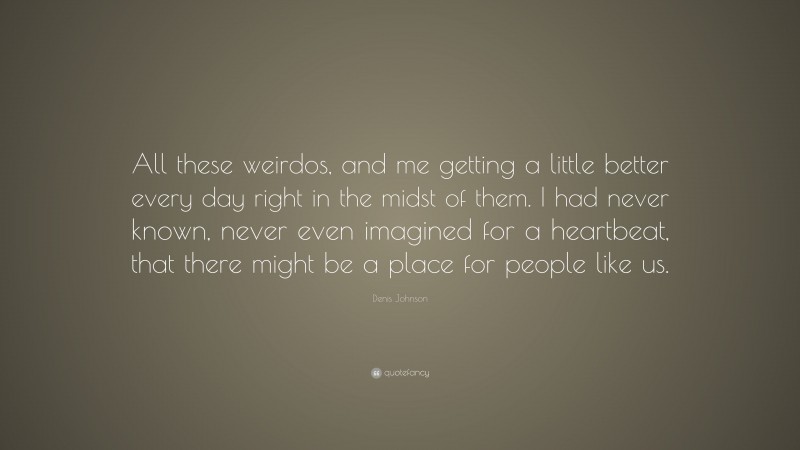 Denis Johnson Quote: “All these weirdos, and me getting a little better every day right in the midst of them. I had never known, never even imagined for a heartbeat, that there might be a place for people like us.”
