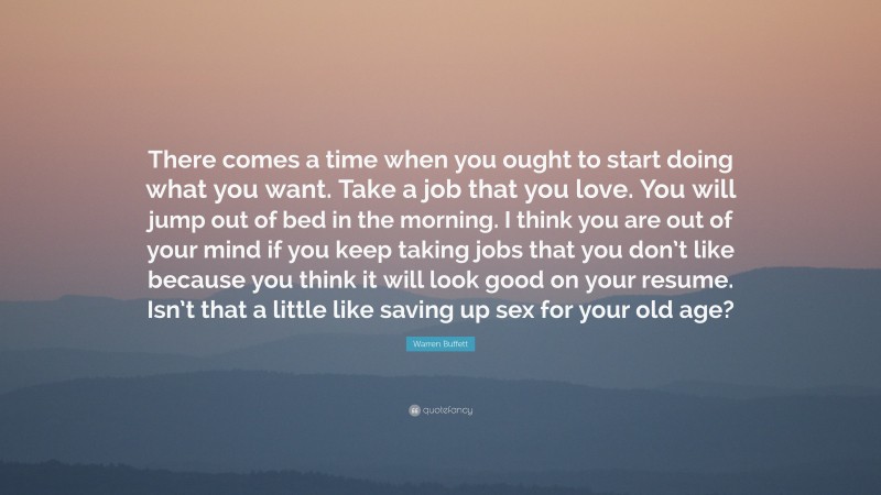 Warren Buffett Quote: “There comes a time when you ought to start doing what you want. Take a job that you love. You will jump out of bed in the morning. I think you are out of your mind if you keep taking jobs that you don’t like because you think it will look good on your resume. Isn’t that a little like saving up sex for your old age?”