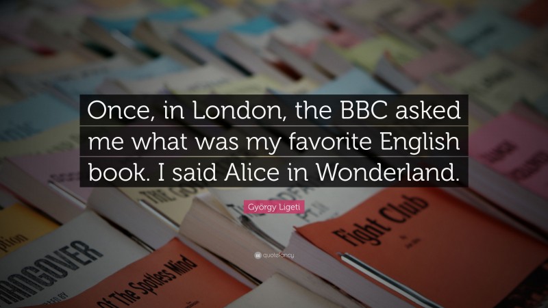 György Ligeti Quote: “Once, in London, the BBC asked me what was my favorite English book. I said Alice in Wonderland.”