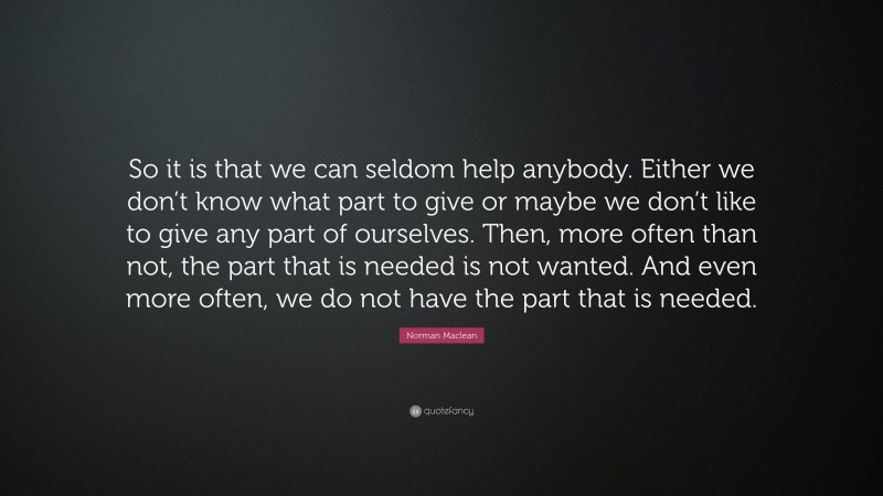 Norman Maclean Quote: “So it is that we can seldom help anybody. Either we don’t know what part to give or maybe we don’t like to give any part of ourselves. Then, more often than not, the part that is needed is not wanted. And even more often, we do not have the part that is needed.”
