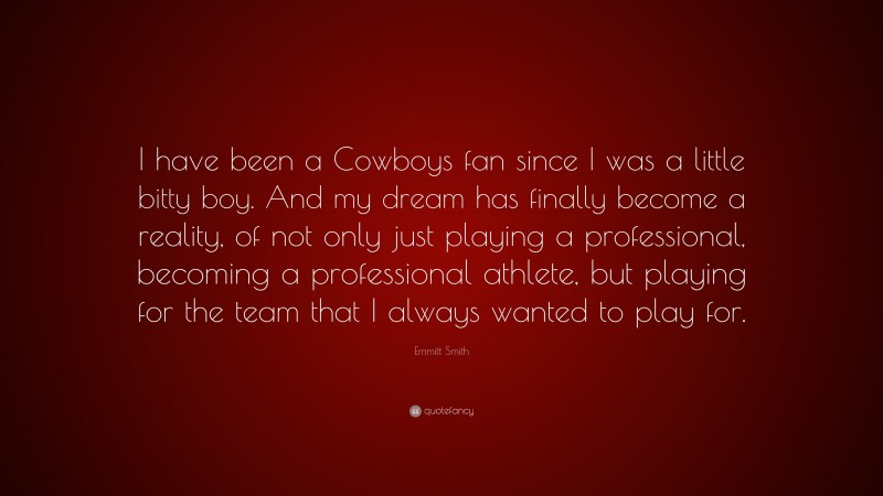 Emmitt Smith Quote: “I have been a Cowboys fan since I was a little bitty boy. And my dream has finally become a reality, of not only just playing a professional, becoming a professional athlete, but playing for the team that I always wanted to play for.”