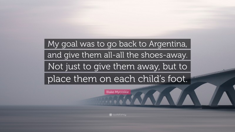 Blake Mycoskie Quote: “My goal was to go back to Argentina, and give them all-all the shoes-away. Not just to give them away, but to place them on each child’s foot.”