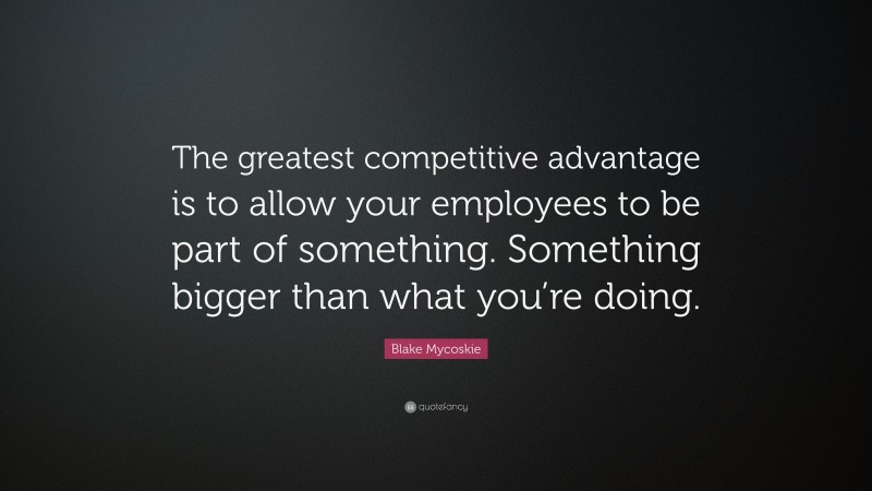 Blake Mycoskie Quote: “The greatest competitive advantage is to allow your employees to be part of something. Something bigger than what you’re doing.”