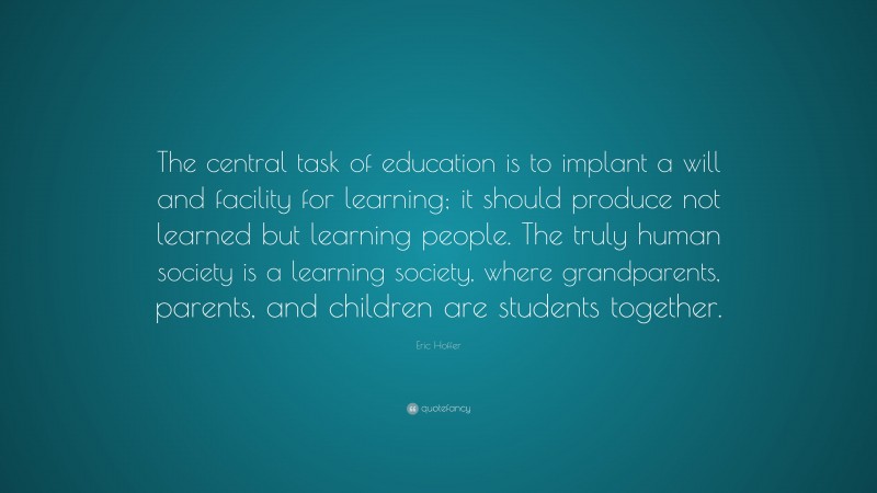Eric Hoffer Quote: “The central task of education is to implant a will and facility for learning; it should produce not learned but learning people. The truly human society is a learning society, where grandparents, parents, and children are students together.”