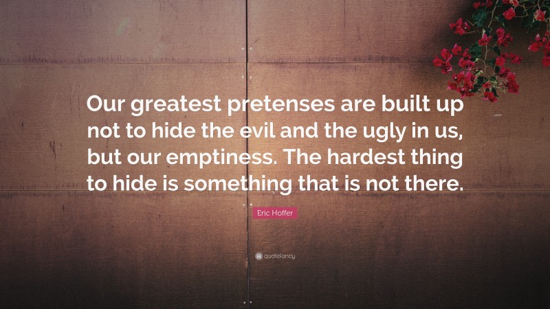 Eric Hoffer Quote: “Our greatest pretenses are built up not to hide the evil and the ugly in us, but our emptiness. The hardest thing to hide is something that is not there.”