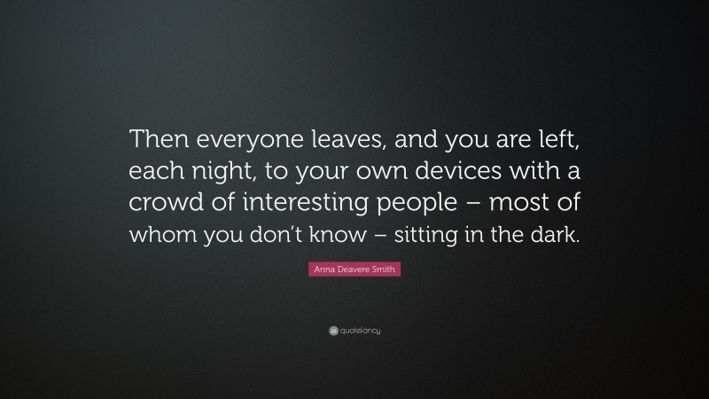 Anna Deavere Smith Quote: “Then everyone leaves, and you are left, each night, to your own devices with a crowd of interesting people – most of whom you don’t know – sitting in the dark.”