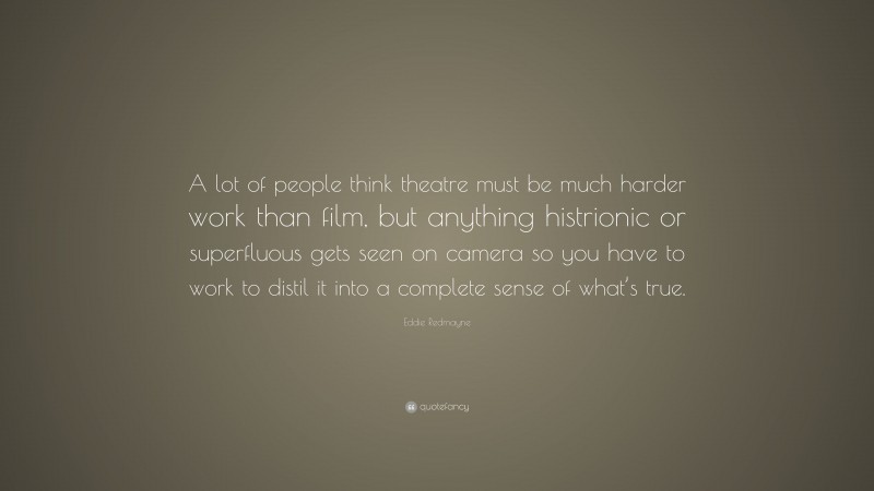 Eddie Redmayne Quote: “A lot of people think theatre must be much harder work than film, but anything histrionic or superfluous gets seen on camera so you have to work to distil it into a complete sense of what’s true.”