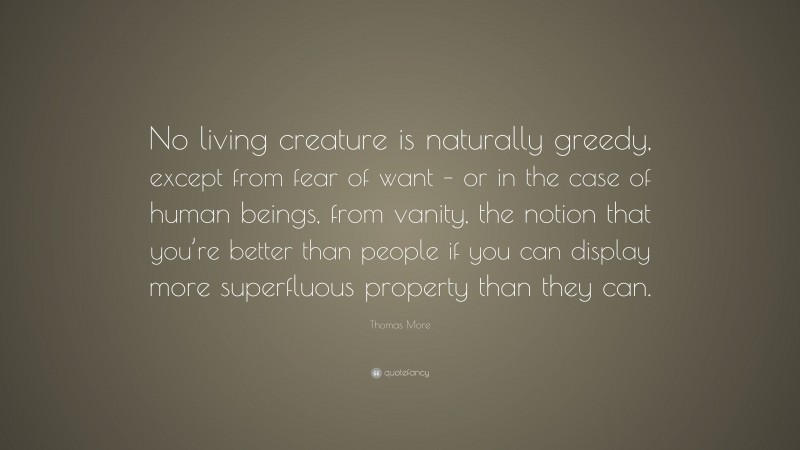 Thomas More Quote: “No living creature is naturally greedy, except from fear of want – or in the case of human beings, from vanity, the notion that you’re better than people if you can display more superfluous property than they can.”