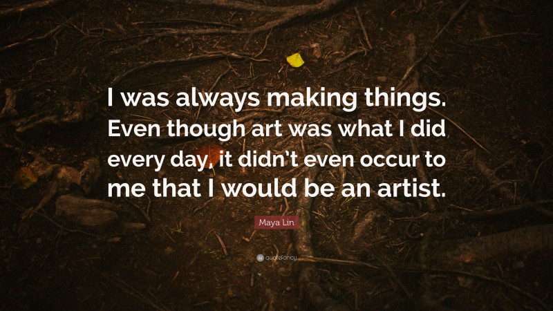 Maya Lin Quote: “I was always making things. Even though art was what I did every day, it didn’t even occur to me that I would be an artist.”