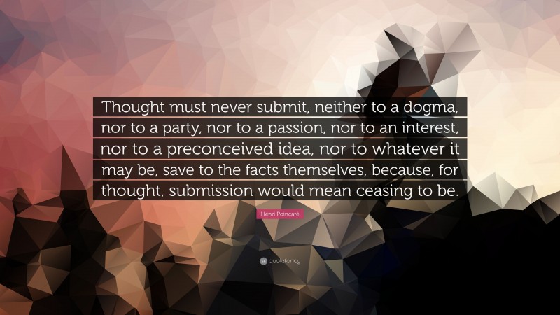 Henri Poincaré Quote: “Thought must never submit, neither to a dogma, nor to a party, nor to a passion, nor to an interest, nor to a preconceived idea, nor to whatever it may be, save to the facts themselves, because, for thought, submission would mean ceasing to be.”