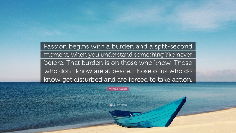 Wangari Maathai Quote: “Passion begins with a burden and a split-second moment, when you understand something like never before. That burden is on those who know. Those who don’t know are at peace. Those of us who do know get disturbed and are forced to take action.”