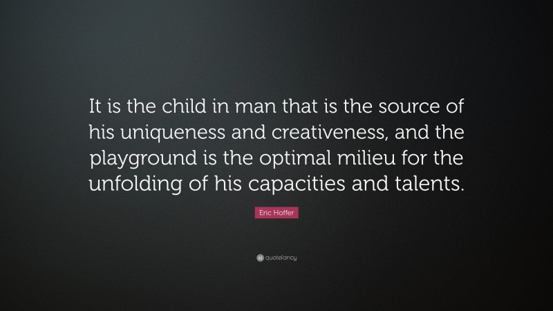 Eric Hoffer Quote: “It is the child in man that is the source of his uniqueness and creativeness, and the playground is the optimal milieu for the unfolding of his capacities and talents.”