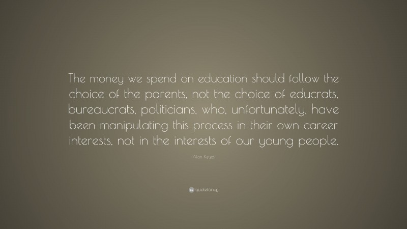 Alan Keyes Quote: “The money we spend on education should follow the choice of the parents, not the choice of educrats, bureaucrats, politicians, who, unfortunately, have been manipulating this process in their own career interests, not in the interests of our young people.”