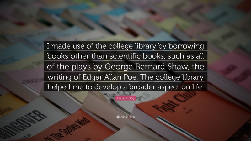 Linus Pauling Quote: “I made use of the college library by borrowing books other than scientific books, such as all of the plays by George Bernard Shaw, the writing of Edgar Allan Poe. The college library helped me to develop a broader aspect on life.”