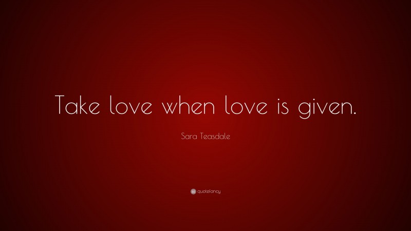 Sara Teasdale Quote: “Take love when love is given.”