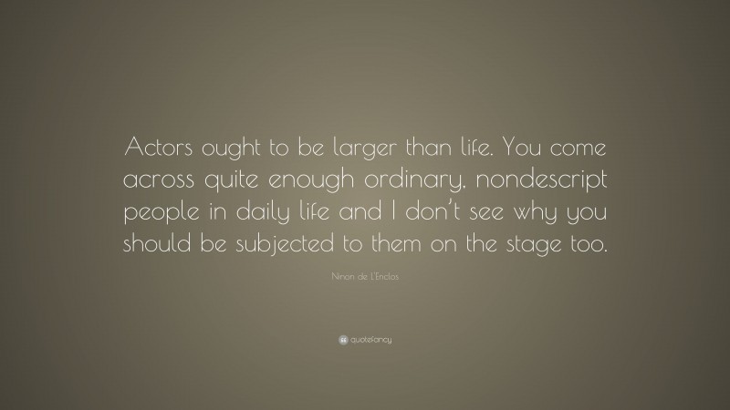 Ninon de L'Enclos Quote: “Actors ought to be larger than life. You come across quite enough ordinary, nondescript people in daily life and I don’t see why you should be subjected to them on the stage too.”
