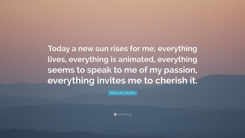 Ninon de L'Enclos Quote: “Today a new sun rises for me; everything lives, everything is animated, everything seems to speak to me of my passion, everything invites me to cherish it.”