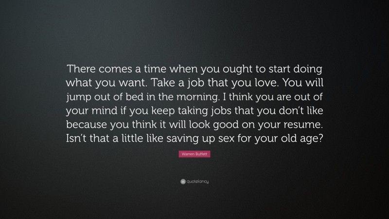 Warren Buffett Quote: “There comes a time when you ought to start doing what you want. Take a job that you love. You will jump out of bed in the morning. I think you are out of your mind if you keep taking jobs that you don’t like because you think it will look good on your resume. Isn’t that a little like saving up sex for your old age?”