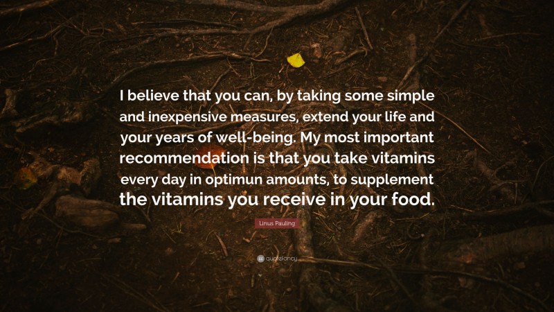 Linus Pauling Quote: “I believe that you can, by taking some simple and inexpensive measures, extend your life and your years of well-being. My most important recommendation is that you take vitamins every day in optimun amounts, to supplement the vitamins you receive in your food.”